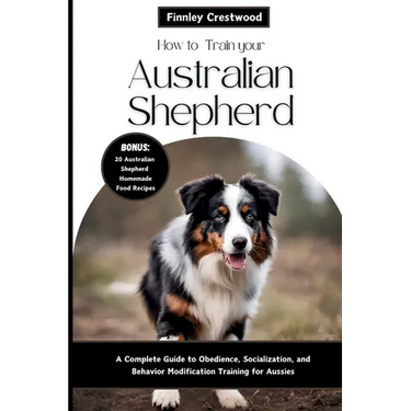 How to Train Your Australian Shepherd: A Complete Guide to Obedience, Socialization, and Behavior Modification Training for Aussies