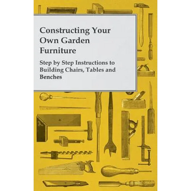 Constructing Your Own Garden Furniture - Step by Step Instructions to Building Chairs, Tables and Benches