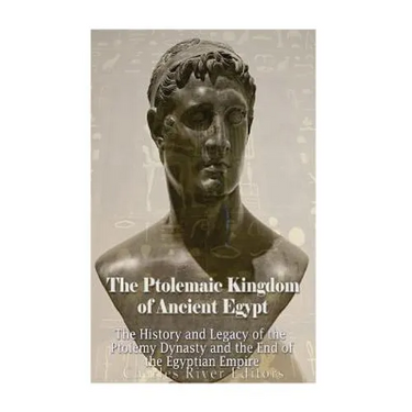 The Ptolemaic Kingdom of Ancient Egypt: The History and Legacy of the Ptolemy Dynasty and the End of the Egyptian Empire