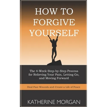 How to Forgive Yourself: The 4-Week Step-by-Step Process for Relieving Your Pain, Letting Go, and Moving Forward