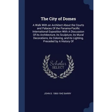 The City of Domes: A Walk With an Architect About the Courts and Palaces Of the Panama-Pacific International Exposition With A Discussion