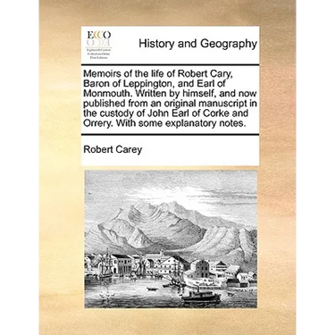 Memoirs of the Life of Robert Cary, Baron of Leppington, and Earl of Monmouth. Written by Himself, and Now Published from an Original Manuscript in th