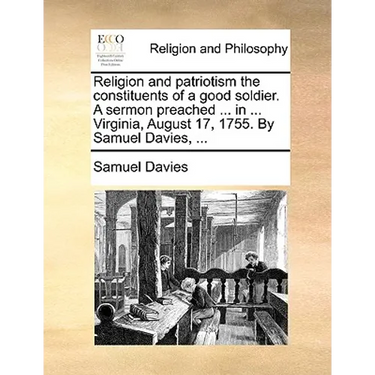 Religion and Patriotism the Constituents of a Good Soldier. a Sermon Preached ... in ... Virginia, August 17, 1755. by Samuel Davies, ...
