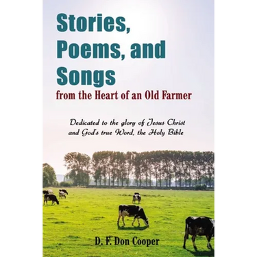 Stories, Poems, and Songs from the Heart of an Old Farmer: Dedicated to the Glory of Jesus Christ and God's True Word, the Holy Bible
