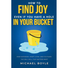 How to Find Joy Even If You Have a Hole in Your Bucket: Stop Suffering, Start Living, and Cultivate the Only Skill that Matters Most