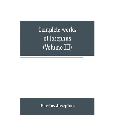 Complete works of Josephus. Antiquities of the Jews; The wars of the Jews against Apion, etc (Volume III)