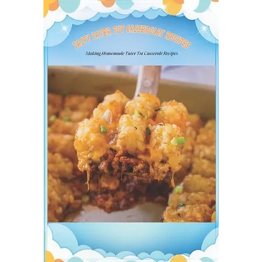 Tasty Tater Tot Casseroles Recipes: Making Homemade Tater Tot Casserole Recipes: Tater Tot Cookbook