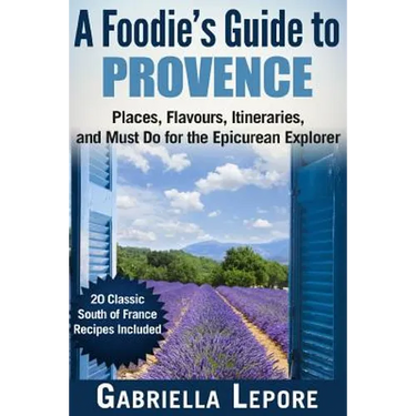 A Foodie's Guide to Provence: Places, Flavors, Itineraries, and Must Do for the Epicurean Explorer - 20 Classic South of France Recipes Included