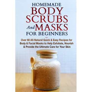 Homemade Body Scrubs and Masks for Beginners: All-Natural Quick & Easy Recipes for Body & Facial Masks to Help Exfoliate, Nourish & Provide the Ultima