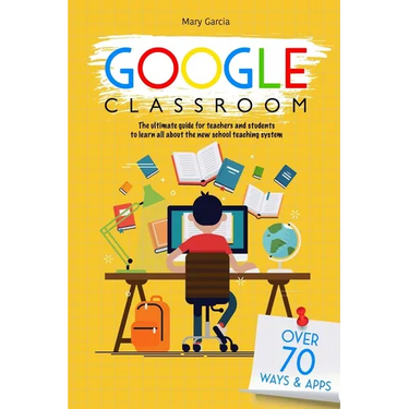Google Classroom: The Ultimate Guide for Teachers and Students with Over 70+ Ways and 60 Apps to Learn all About the New School Teaching System