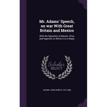 Mr. Adams' Speech, on war With Great Britain and Mexico: With the Speeches of Messrs. Wise and Ingersoll, to Which it is in Reply