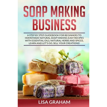 Soap Making Business: A Step By Step Guidebook For Beginners To Homemade Natural Soap Making, Learn And Sell Your Creations.