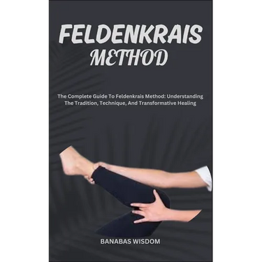 Feldenkrais Method: The Complete Guide To Feldenkrais Method: Understanding The Tradition, Technique, And Transformative Healing