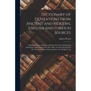 Dictionary of Quotations From Ancient and Modern, English and Foreign Sources: Including Phrases, Mottoes, Maxims, Proverbs, Definitions, Aphorisms, a