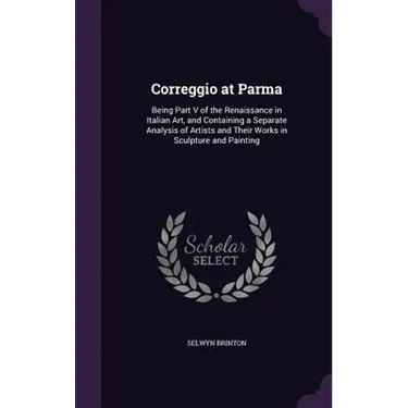 Correggio at Parma: Being Part V of the Renaissance in Italian Art, and Containing a Separate Analysis of Artists and Their Works in Sculp