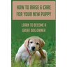 How To Raise & Care For Your New Puppy: Learn To Become A Great Dog Owner: Steps On How To Raise A Well-Adjusted Dog