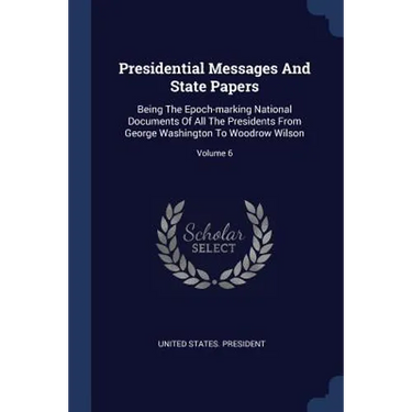 Presidential Messages And State Papers: Being The Epoch-marking National Documents Of All The Presidents From George Washington To Woodrow Wilson; Vol