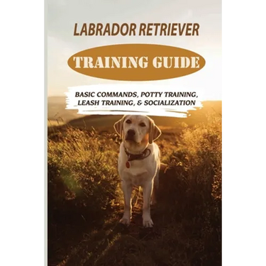 Labrador Retriever Training Guide: Basic Commands, Potty Training, Leash Training, & Socialization: Facts About Labrador Retriever