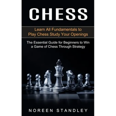 Chess: Learn All Fundamentals to Play Chess Study Your Openings (The Essential Guide for Beginners to Win a Game of Chess Through Strategy)