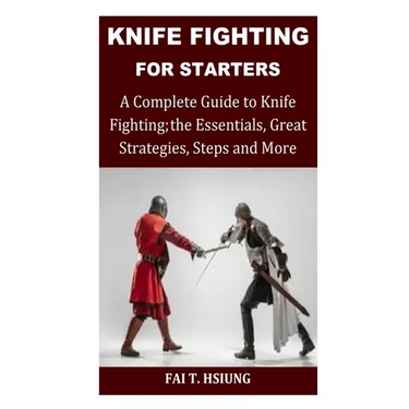 Knife Fighting for Starters: A Complete Guide to Knife Fighting; The Essentials, Great Strategies, Steps and More