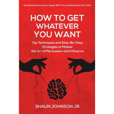 How To Get Whatever You Want: Top Techniques and Step-By-Step Strategies to Master the Art of Persuasion and Influence