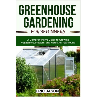 Greenhouse Gardening for Beginners: A Comprehensive Guide to Growing Vegetables, Flowers, and Herbs All Year-round