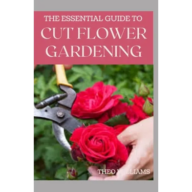 The Essential Guide to Cut Flower Gardening: Grow, Harvest, and Arrange Stunning Flowers Gardening Guide for Beginners