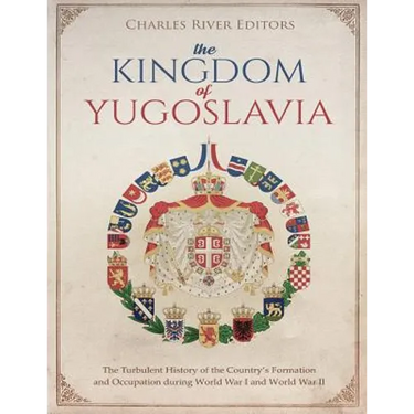 The Kingdom of Yugoslavia: The Turbulent History of the Country's Formation and Occupation during World War I and World War II