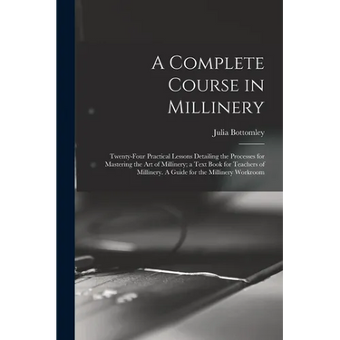 A Complete Course in Millinery; Twenty-four Practical Lessons Detailing the Processes for Mastering the art of Millinery; a Text Book for Teachers of