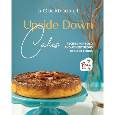A Cookbook of Upside Down Cakes: Recipes for Bold and Adventurous Dessert Cooks
