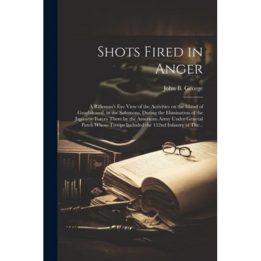 Shots Fired in Anger: A Rifleman's Eye View of the Activities on the Island of Guadalcanal, in the Solomons, During the Elimination of the Japanese Fo