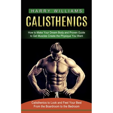 Calisthenics: How to Make Your Dream Body and Proven Guide to Get Muscles Create the Physique You Want (Calisthenics to Look and Feel Your Best From t