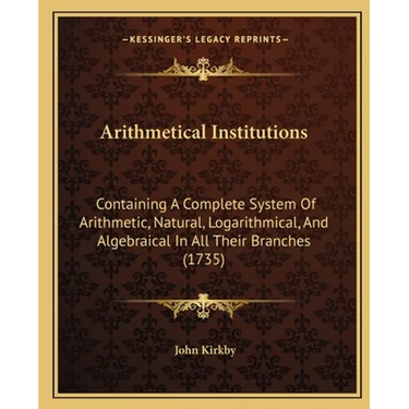 Arithmetical Institutions: Containing A Complete System Of Arithmetic, Natural, Logarithmical, And Algebraical In All Their Branches (1735)
