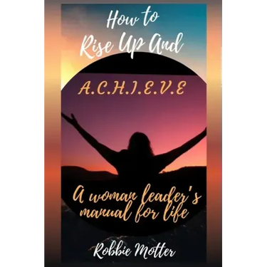 How to Rise Up and A.C.H.I.E.V.E; A Woman Leaders Manual for Life
