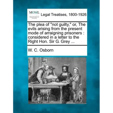 The Plea of Not Guilty, Or, the Evils Arising from the Present Mode of Arraigning Prisoners: Considered in a Letter to the Right Hon. Sir G. Grey ...