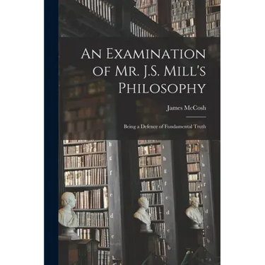 An Examination of Mr. J.S. Mill's Philosophy: Being a Defence of Fundamental Truth