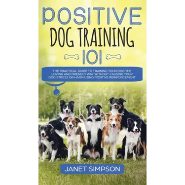 Positive Dog Training 101: The Practical Guide to Training Your Dog the Loving and Friendly Way Without Causing your Dog Stress or Harm Using Pos