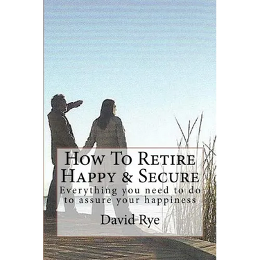 How To Retire Happy & Secure: Everything you need to do to assure your happiness