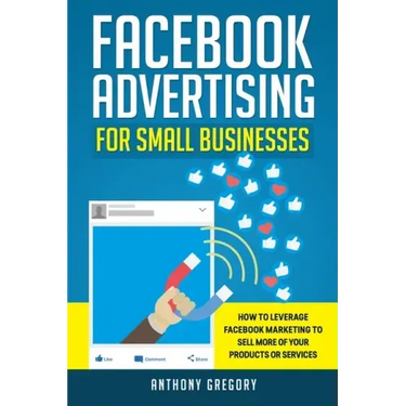 Facebook Advertising for Small Businesses: How to Leverage Facebook Marketing to Sell More of Your Products or Services