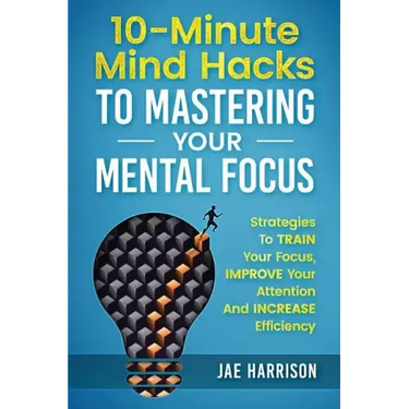 10-Minute Mind Hacks To Mastering Your Mental Focus: Strategies To Train Your Focus, Improve Your Attention And Increase Efficiency