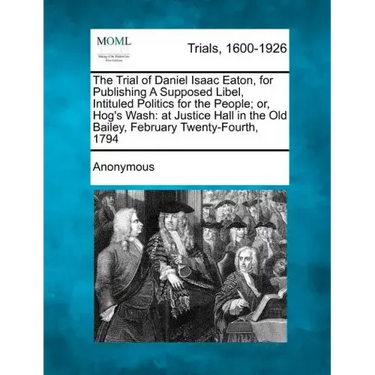 The Trial of Daniel Isaac Eaton, for Publishing a Supposed Libel, Intituled Politics for the People; Or, Hog's Wash: At Justice Hall in the Old Bailey
