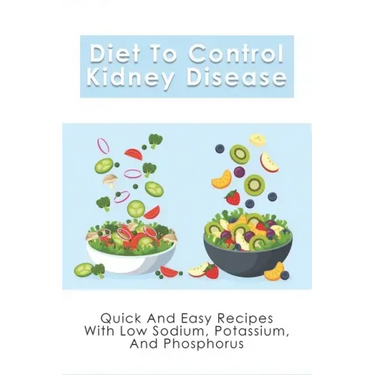 Diet To Control Kidney Disease: Quick And Easy Recipes With Low Sodium, Potassium And Phosphorus: How To Use The Renal Diet The Proper Way