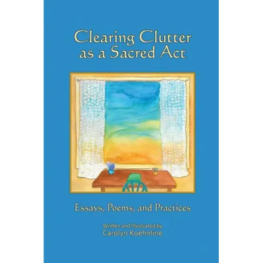 Clearing Clutter as a Sacred Act: Essays, Poems and Practices