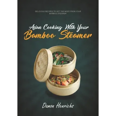 Asian Cooking With Your Bamboo Steamer: Delicious recipes to get the most from your bamboo steamer