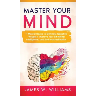 Master Your Mind: 11 Mental Hacks to Eliminate Negative Thoughts, Improve Your Emotional Intelligence, and End Procrastination
