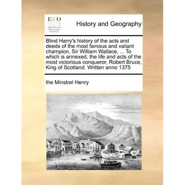 Blind Harry's history of the acts and deeds of the most famous and valiant champion, Sir William Wallace, ... To which is annexed, the life and acts o