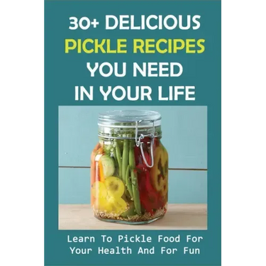 30+ Delicious Pickle Recipes You Need In Your Life: Learn To Pickle Food For Your Health And For Fun: Pickling Recipe Guide