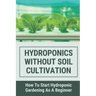 Hydroponics Without Soil Cultivation: How To Start Hydroponiic Gardening As A Beginner: Hydroponics Garden Tutorial