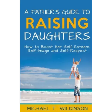 A Father's Guide to Raising Daughters: How to Boost Her Self-Esteem, Self-Image and Self-Respect
