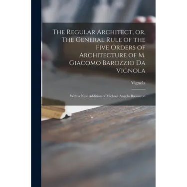 The Regular Architect, or, The General Rule of the Five Orders of Architecture of M. Giacomo Barozzio Da Vignola: With a New Addition of Michael Angel